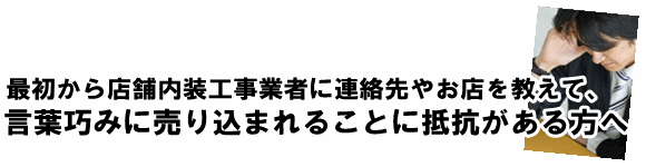 最初から店舗内装工事業者に連絡先やお店を教えて、言葉巧みに売り込まれることに抵抗がある方へ